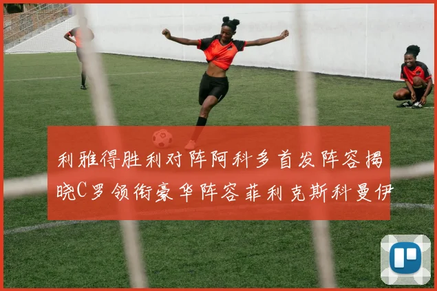 利雅得胜利对阵阿科多首发阵容揭晓C罗领衔豪华阵容菲利克斯科曼伊尼戈齐上阵