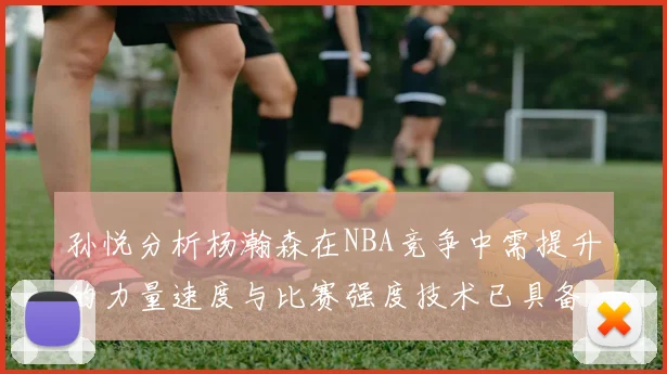孙悦分析杨瀚森在NBA竞争中需提升的力量速度与比赛强度技术已具备