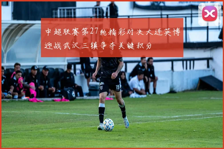 中超联赛第27轮精彩对决大连英博迎战武汉三镇争夺关键积分