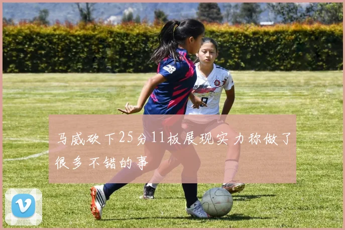 马威砍下25分11板展现实力称做了很多不错的事