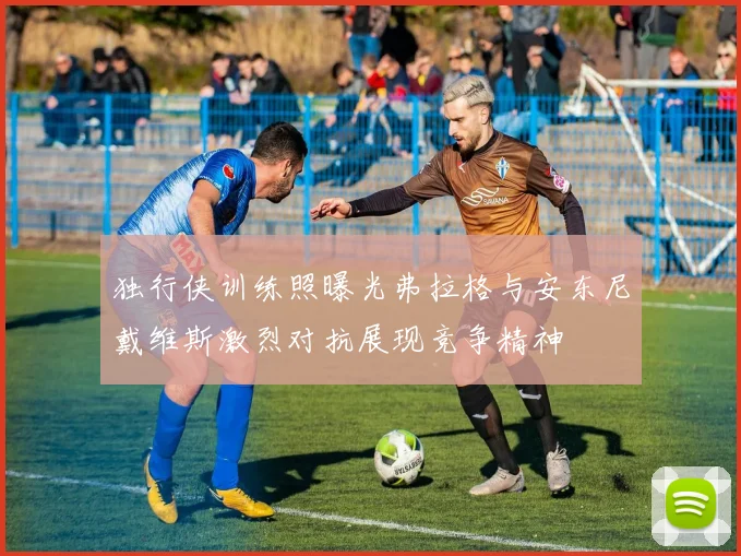 独行侠训练照曝光弗拉格与安东尼戴维斯激烈对抗展现竞争精神