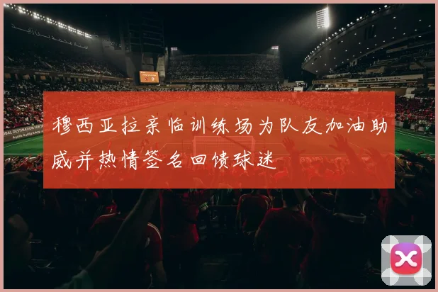 穆西亚拉亲临训练场为队友加油助威并热情签名回馈球迷