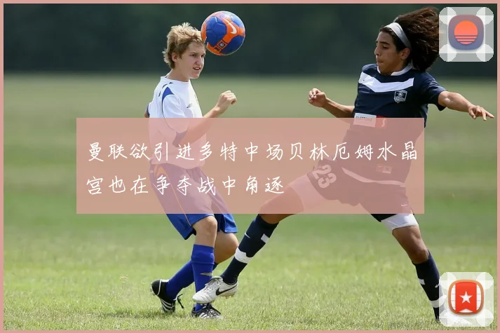 曼联欲引进多特中场贝林厄姆水晶宫也在争夺战中角逐