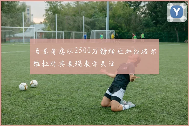 马竞考虑以2500万镑转让加拉格尔维拉对其表现表示关注