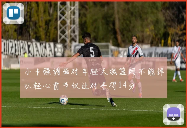 小卡强调面对年轻天赋篮网不能掉以轻心首节仅让对手得14分