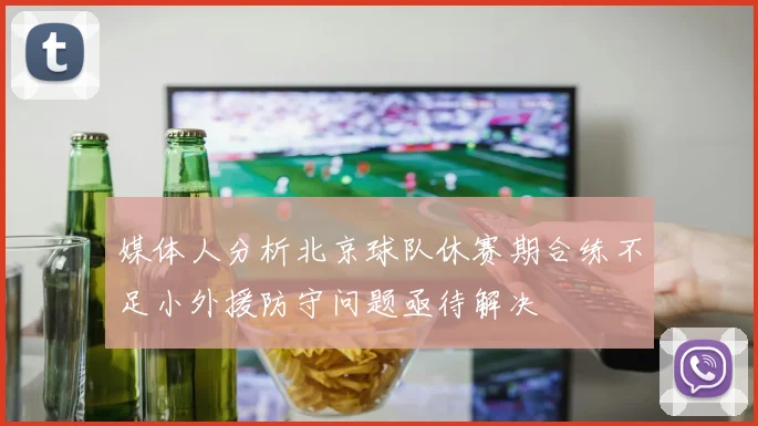 媒体人分析北京球队休赛期合练不足小外援防守问题亟待解决
