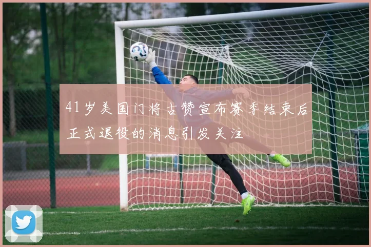 41岁美国门将古赞宣布赛季结束后正式退役的消息引发关注