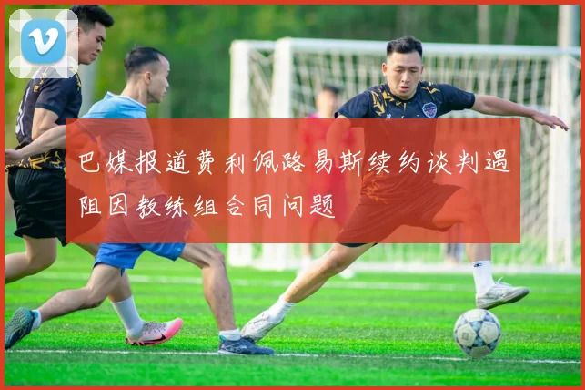 巴媒报道费利佩路易斯续约谈判遇阻因教练组合同问题