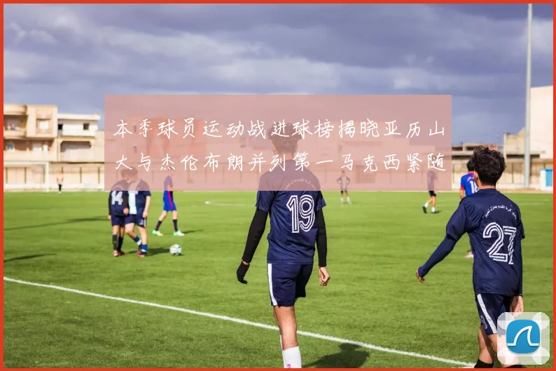 本季球员运动战进球榜揭晓亚历山大与杰伦布朗并列第一马克西紧随其后