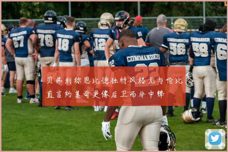 贝弗利称恩比德独特风格无与伦比直言约基奇更像后卫而非中锋