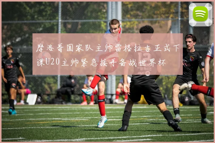 摩洛哥国家队主帅雷格拉吉正式下课U20主帅紧急接手备战世界杯