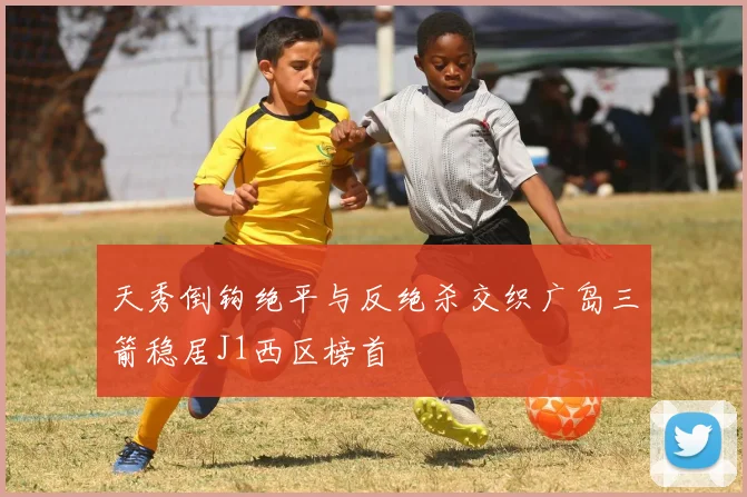 天秀倒钩绝平与反绝杀交织广岛三箭稳居J1西区榜首