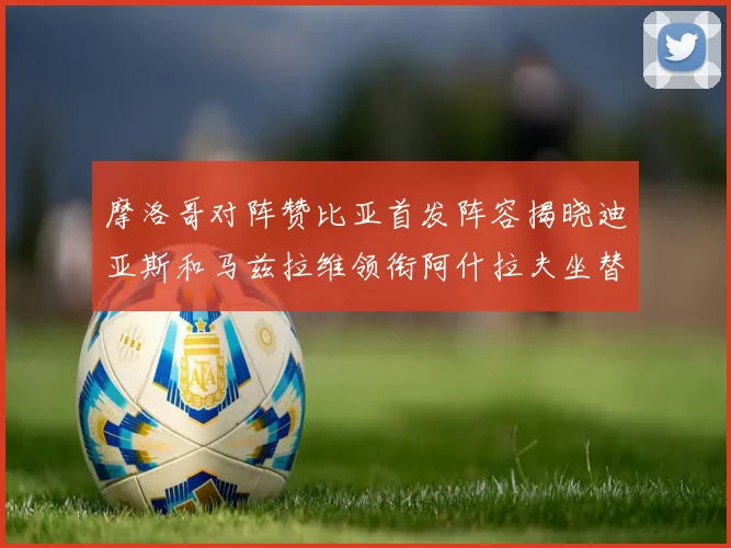 摩洛哥对阵赞比亚首发阵容揭晓迪亚斯和马兹拉维领衔阿什拉夫坐替补席