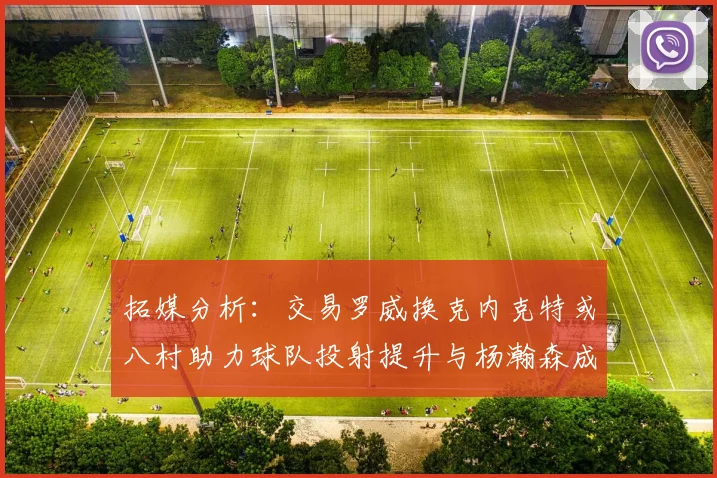 拓媒分析：交易罗威换克内克特或八村助力球队投射提升与杨瀚森成长