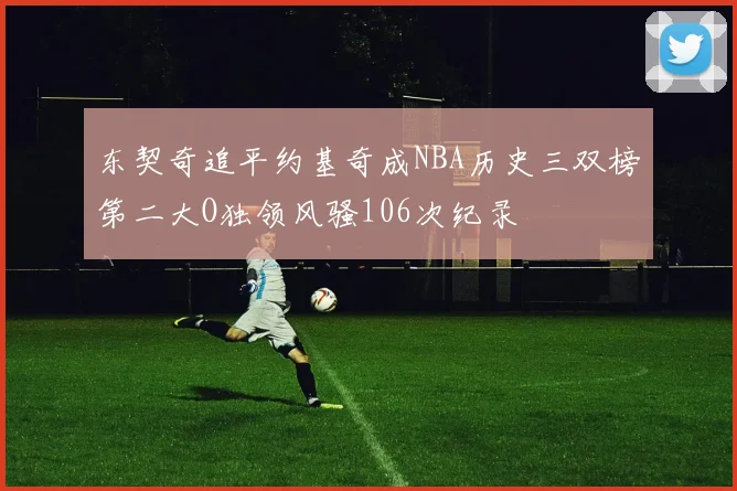 东契奇追平约基奇成NBA历史三双榜第二大O独领风骚106次纪录