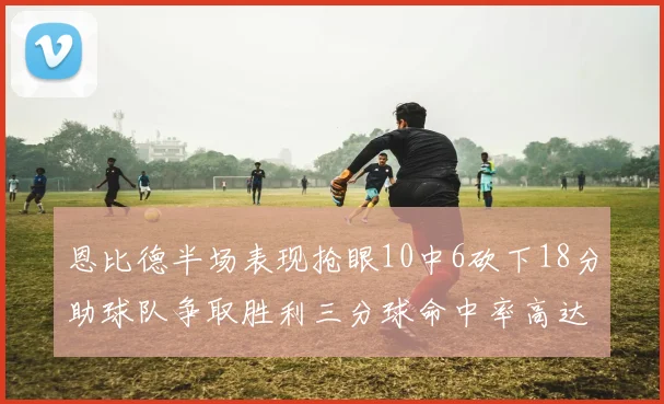 恩比德半场表现抢眼10中6砍下18分助球队争取胜利三分球命中率高达67