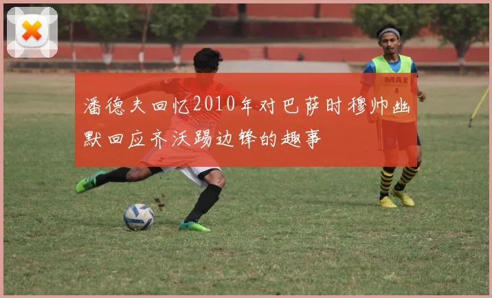 潘德夫回忆2010年对巴萨时穆帅幽默回应齐沃踢边锋的趣事