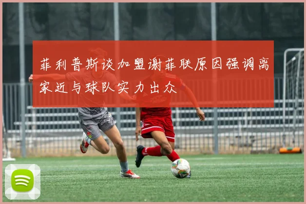 菲利普斯谈加盟谢菲联原因强调离家近与球队实力出众