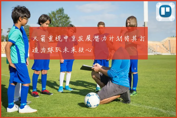 火箭重视申京发展潜力计划将其打造为球队未来核心