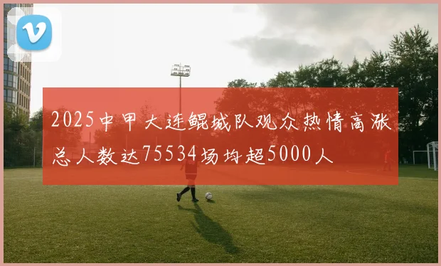 2025中甲大连鲲城队观众热情高涨总人数达75534场均超5000人
