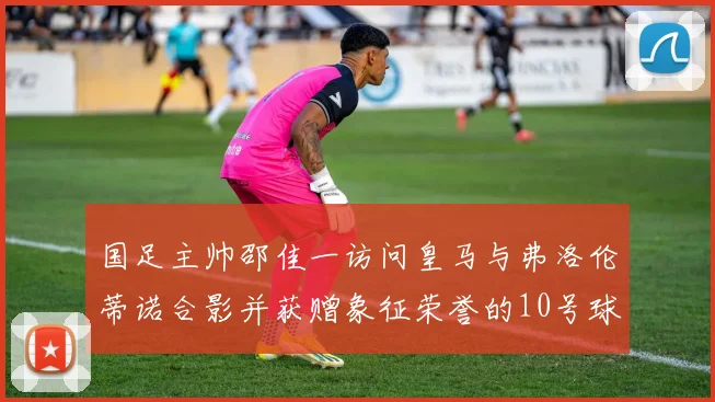 国足主帅邵佳一访问皇马与弗洛伦蒂诺合影并获赠象征荣誉的10号球衣