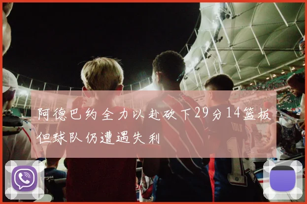 阿德巴约全力以赴砍下29分14篮板但球队仍遭遇失利