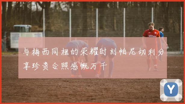 与梅西同框的荣耀时刻帕尼切利分享珍贵合照感慨万千