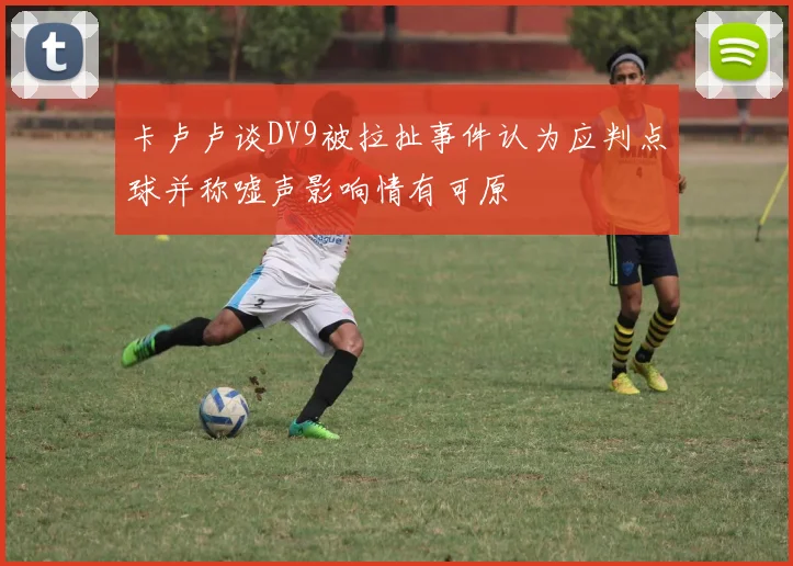 卡卢卢谈DV9被拉扯事件认为应判点球并称嘘声影响情有可原