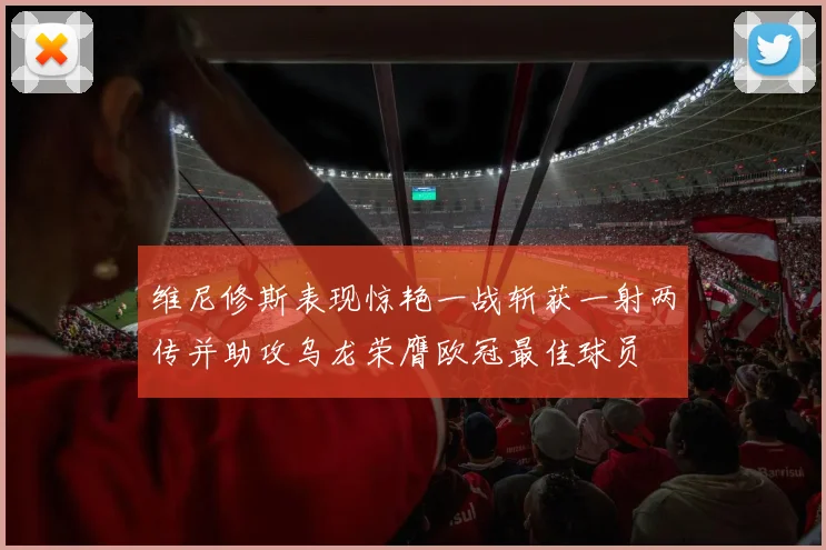 维尼修斯表现惊艳一战斩获一射两传并助攻乌龙荣膺欧冠最佳球员